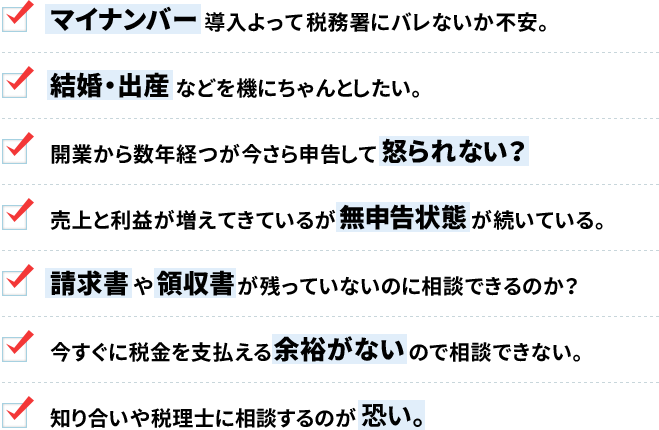 マイナンバー導入よって税務署にバレないか不安。結婚・出産などを機にちゃんとしたい。開業から数年経つが今さら申告して怒られない?売上と利益が増えてきているが無申告状態が続いている。請求書や領収書が残っていないのに相談できるのか?今すぐに税金を支払える余裕がないので相談できない。知り合いや税理士に相談するのが恐い。